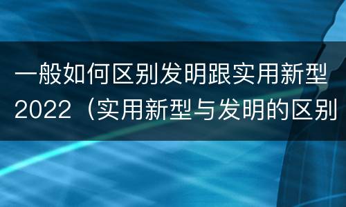 一般如何区别发明跟实用新型2022（实用新型与发明的区别）