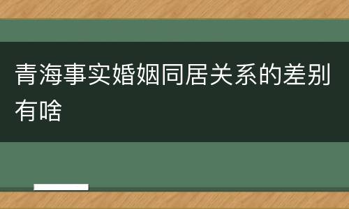 青海事实婚姻同居关系的差别有啥