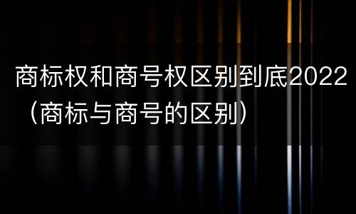 商标权和商号权区别到底2022（商标与商号的区别）