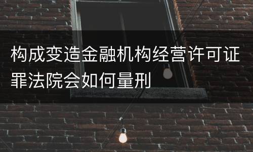 构成变造金融机构经营许可证罪法院会如何量刑