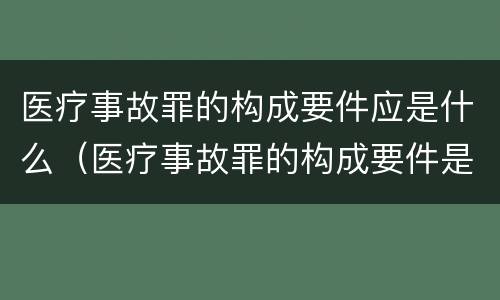 医疗事故罪的构成要件应是什么（医疗事故罪的构成要件是什么?）