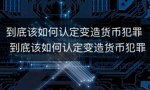 到底该如何认定变造货币犯罪 到底该如何认定变造货币犯罪