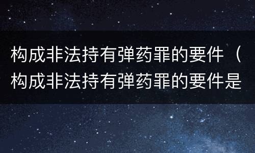 构成非法持有弹药罪的要件（构成非法持有弹药罪的要件是）