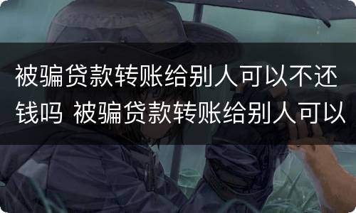 被骗贷款转账给别人可以不还钱吗 被骗贷款转账给别人可以不还钱吗