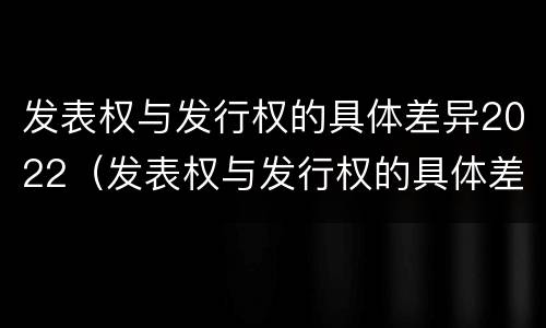 发表权与发行权的具体差异2022（发表权与发行权的具体差异2022年）