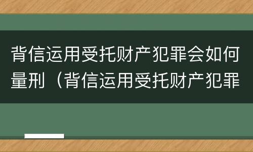 背信运用受托财产犯罪会如何量刑（背信运用受托财产犯罪会如何量刑呢）