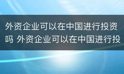 外资企业可以在中国进行投资吗 外资企业可以在中国进行投资吗现在