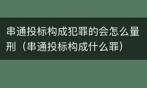 串通投标构成犯罪的会怎么量刑（串通投标构成什么罪）