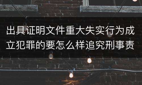 出具证明文件重大失实行为成立犯罪的要怎么样追究刑事责任