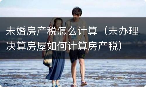 未婚房产税怎么计算（未办理决算房屋如何计算房产税）