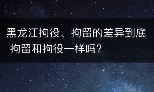 黑龙江拘役、拘留的差异到底 拘留和拘役一样吗?