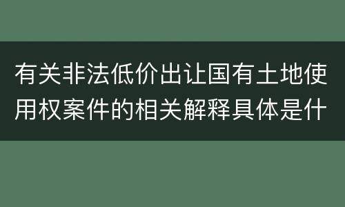 有关非法低价出让国有土地使用权案件的相关解释具体是什么主要内容