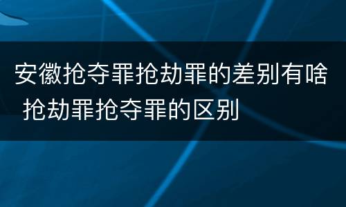 安徽抢夺罪抢劫罪的差别有啥 抢劫罪抢夺罪的区别