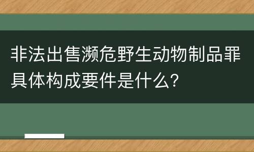 非法出售濒危野生动物制品罪具体构成要件是什么？