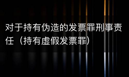 对于持有伪造的发票罪刑事责任（持有虚假发票罪）