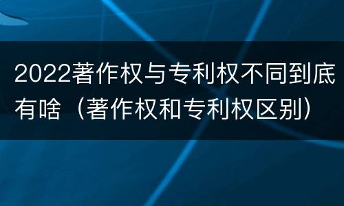 2022著作权与专利权不同到底有啥（著作权和专利权区别）