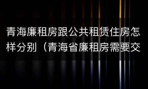 青海廉租房跟公共租赁住房怎样分别（青海省廉租房需要交多少钱）