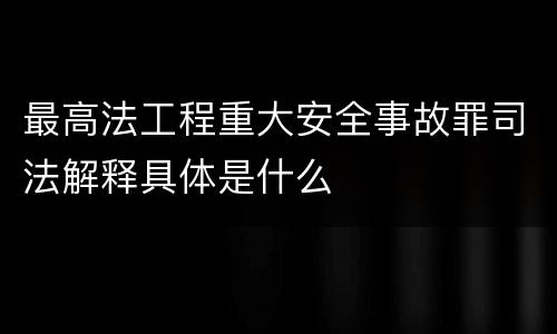 最高法工程重大安全事故罪司法解释具体是什么