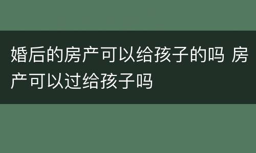 婚后的房产可以给孩子的吗 房产可以过给孩子吗