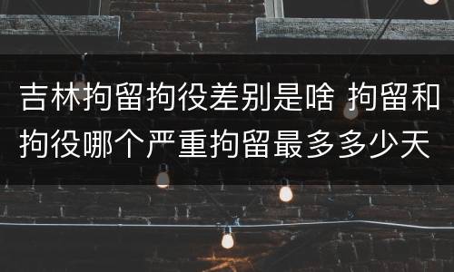 吉林拘留拘役差别是啥 拘留和拘役哪个严重拘留最多多少天