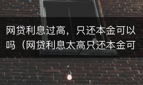 网贷利息过高，只还本金可以吗（网贷利息太高只还本金可以吗）