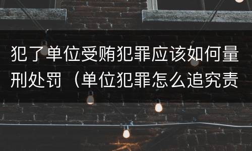 犯了单位受贿犯罪应该如何量刑处罚（单位犯罪怎么追究责任）