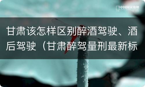 甘肃该怎样区别醉酒驾驶、酒后驾驶（甘肃醉驾量刑最新标准）