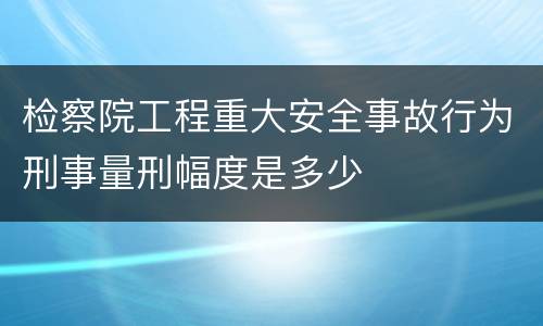 检察院工程重大安全事故行为刑事量刑幅度是多少