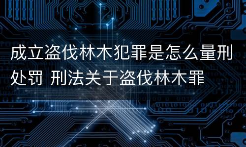 成立盗伐林木犯罪是怎么量刑处罚 刑法关于盗伐林木罪