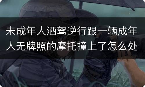 未成年人酒驾逆行跟一辆成年人无牌照的摩托撞上了怎么处罚