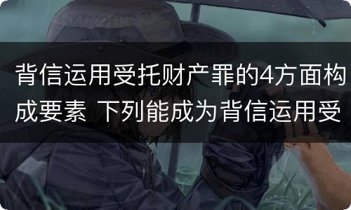 背信运用受托财产罪的4方面构成要素 下列能成为背信运用受托财产罪