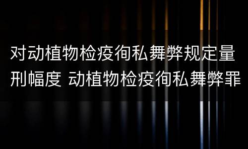 对动植物检疫徇私舞弊规定量刑幅度 动植物检疫徇私舞弊罪立案标准