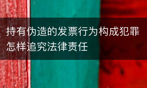 持有伪造的发票行为构成犯罪怎样追究法律责任