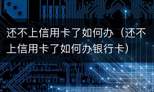 还不上信用卡了如何办（还不上信用卡了如何办银行卡）