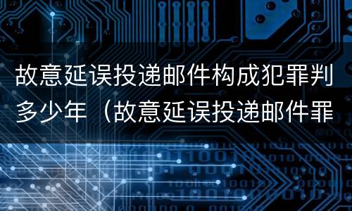 故意延误投递邮件构成犯罪判多少年（故意延误投递邮件罪的立案标准）