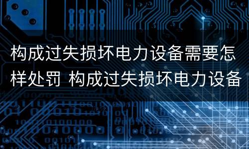 构成过失损坏电力设备需要怎样处罚 构成过失损坏电力设备需要怎样处罚呢