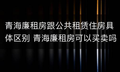 青海廉租房跟公共租赁住房具体区别 青海廉租房可以买卖吗