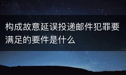 构成故意延误投递邮件犯罪要满足的要件是什么