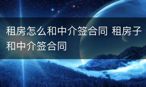 租房怎么和中介签合同 租房子和中介签合同