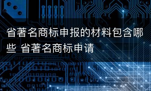 省著名商标申报的材料包含哪些 省著名商标申请