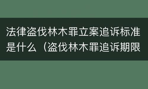 法律盗伐林木罪立案追诉标准是什么（盗伐林木罪追诉期限）