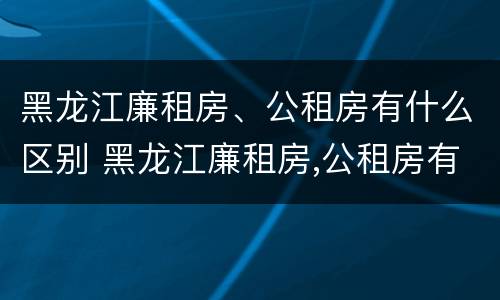 黑龙江廉租房、公租房有什么区别 黑龙江廉租房,公租房有什么区别吗