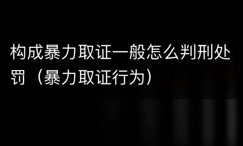 构成暴力取证一般怎么判刑处罚（暴力取证行为）