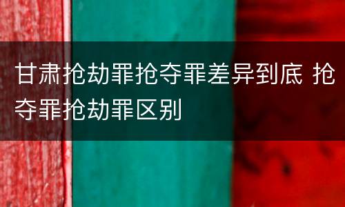 甘肃抢劫罪抢夺罪差异到底 抢夺罪抢劫罪区别