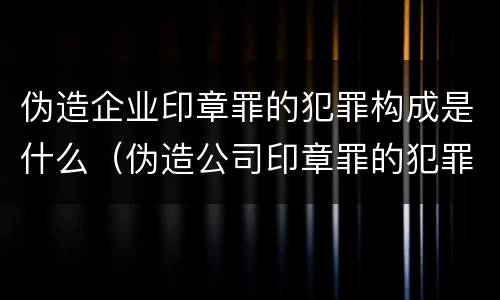 伪造企业印章罪的犯罪构成是什么（伪造公司印章罪的犯罪主体）