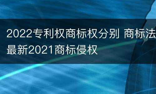 2022专利权商标权分别 商标法最新2021商标侵权