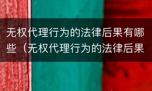 无权代理行为的法律后果有哪些（无权代理行为的法律后果有哪些呢）