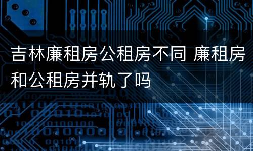 吉林廉租房公租房不同 廉租房和公租房并轨了吗