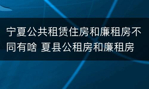 宁夏公共租赁住房和廉租房不同有啥 夏县公租房和廉租房