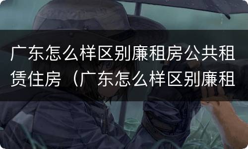 广东怎么样区别廉租房公共租赁住房（广东怎么样区别廉租房公共租赁住房和住宅）